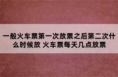 一般火车票第一次放票之后第二次什么时候放 火车票每天几点放票